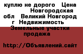 куплю не дорого › Цена ­ 50 000 - Новгородская обл., Великий Новгород г. Недвижимость » Земельные участки продажа   